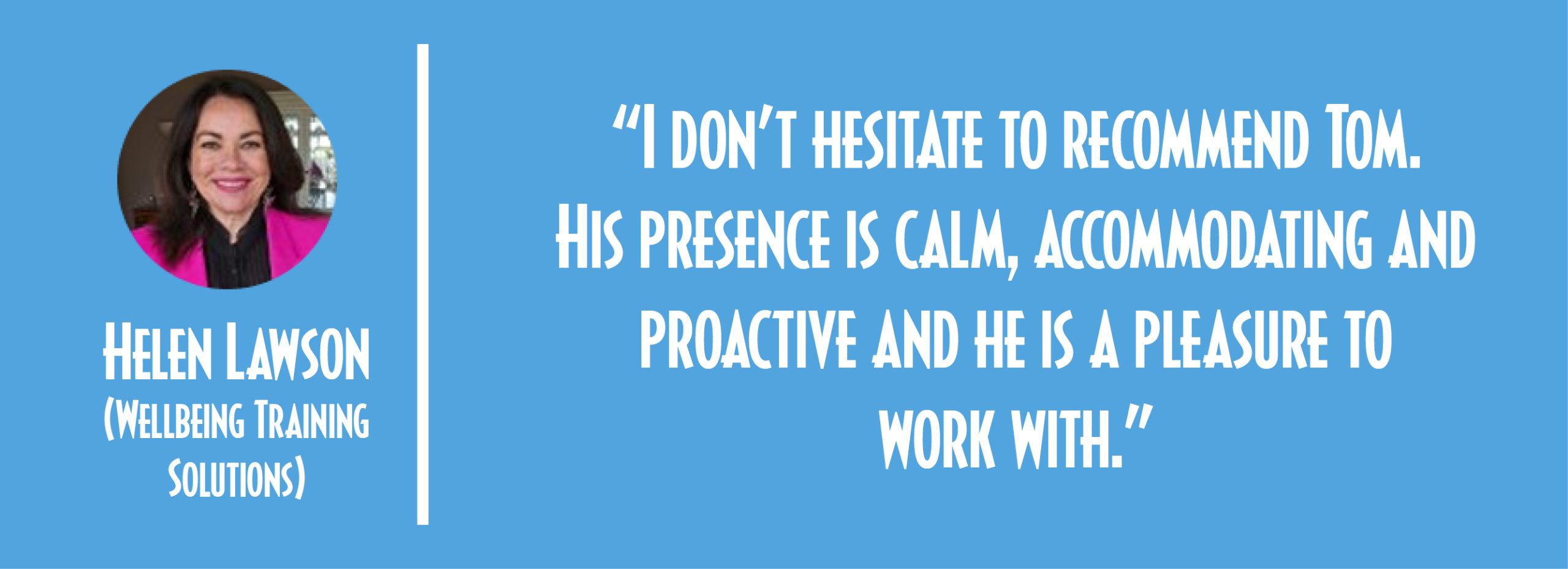 Helen Testimony “I don’t hesitate to recommend Tom. His presence is calm, accommodating and proactive and he is a pleasure to work with.” Helen Lawson (Wellbeing Training Solutions)