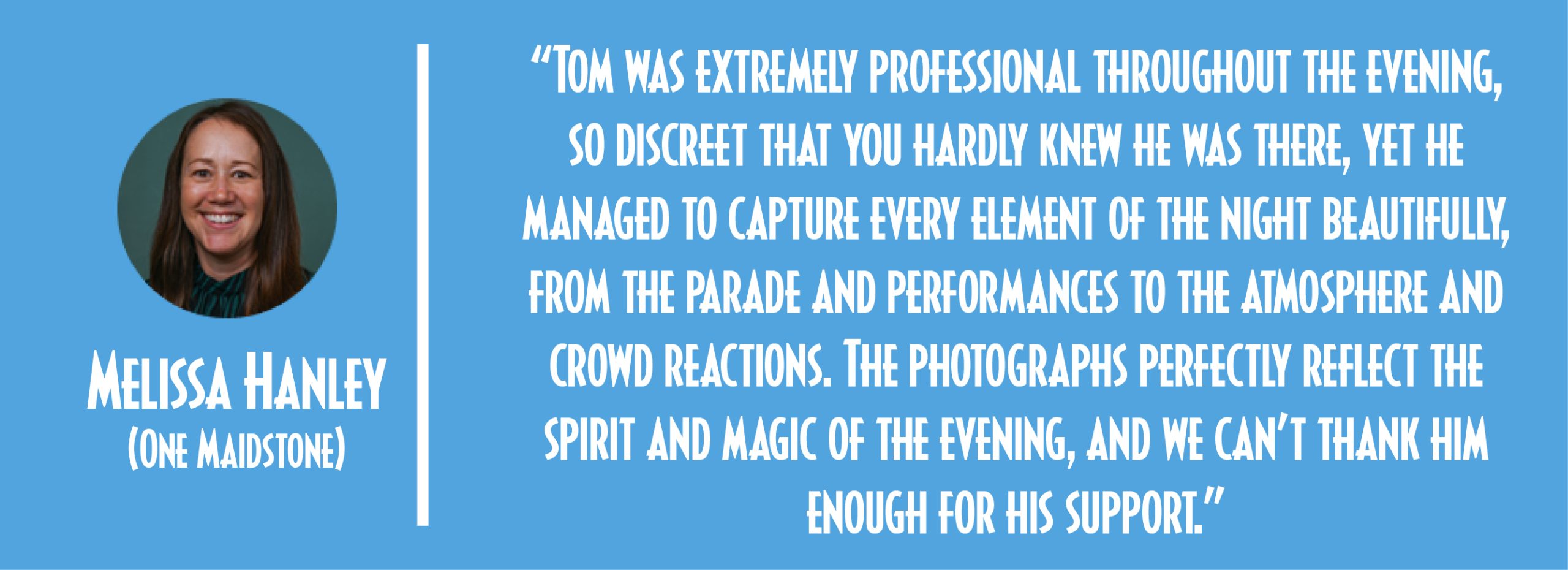 “Tom was extremely professional throughout the evening, so discreet that you hardly knew he was there, yet he managed to capture every element of the night beautifully, from the parade and performances to the atmosphere and crowd reactions. The photographs perfectly reflect the spirit and magic of the evening, and we can’t thank him enough for his support.” - Melissa Hanley, One Maidstone